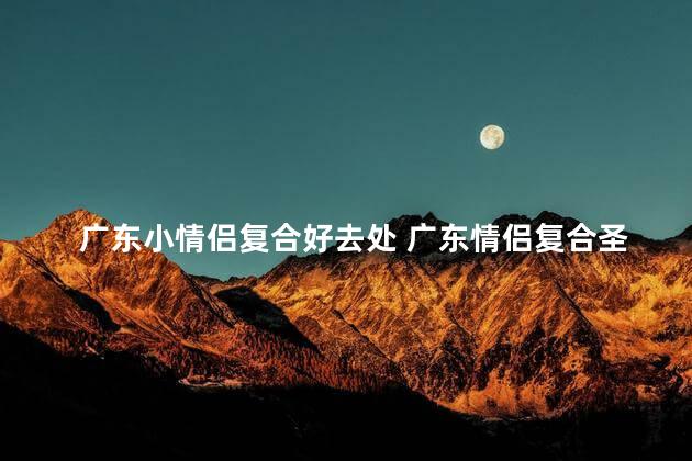 广东小情侣复合好去处 广东情侣复合圣地